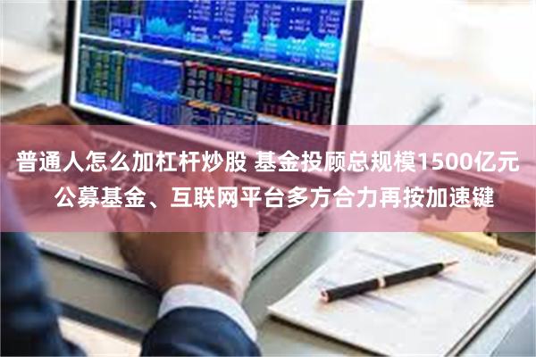 普通人怎么加杠杆炒股 基金投顾总规模1500亿元  公募基金、互联网平台多方合力再按加速键