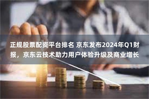 正规股票配资平台排名 京东发布2024年Q1财报，京东云技术助力用户体验升级及商业增长