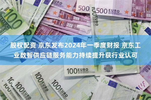 股权配资 京东发布2024年一季度财报 京东工业数智供应链服务能力持续提升获行业认可