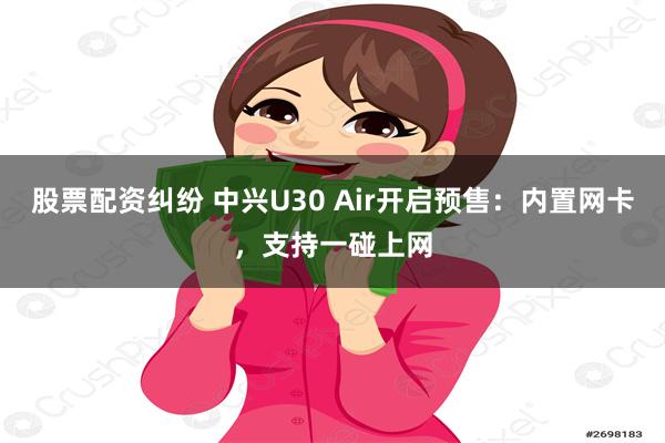 股票配资纠纷 中兴U30 Air开启预售：内置网卡，支持一碰上网