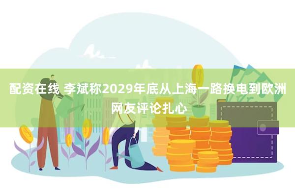 配资在线 李斌称2029年底从上海一路换电到欧洲 网友评论扎心