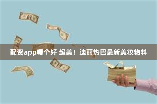 配资app哪个好 超美！迪丽热巴最新美妆物料