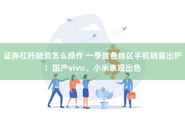 证券杠杆融资怎么操作 一季度各地区手机销量出炉！国产vivo、小米表现出色