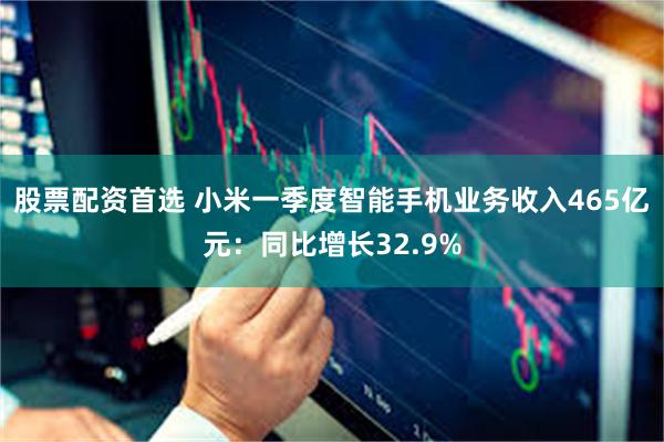 股票配资首选 小米一季度智能手机业务收入465亿元：同比增长32.9%