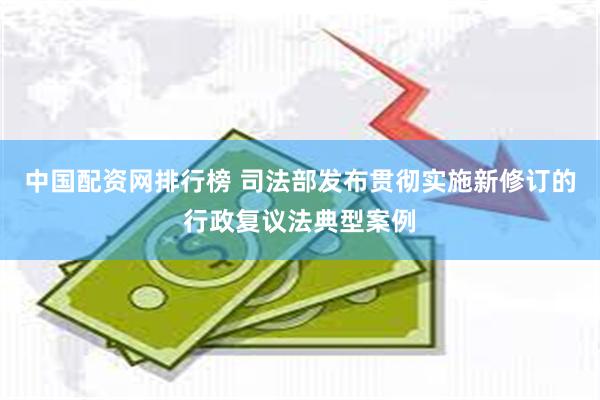 中国配资网排行榜 司法部发布贯彻实施新修订的行政复议法典型案例