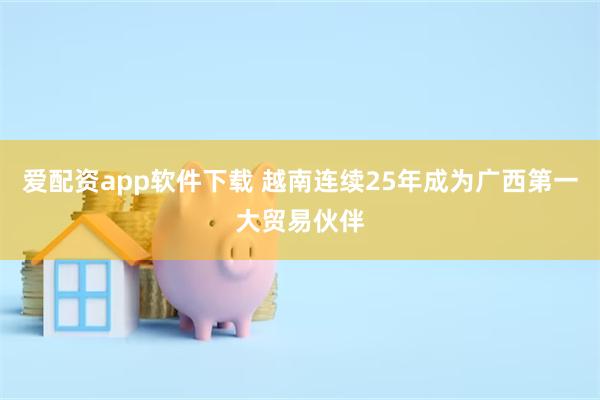 爱配资app软件下载 越南连续25年成为广西第一大贸易伙伴