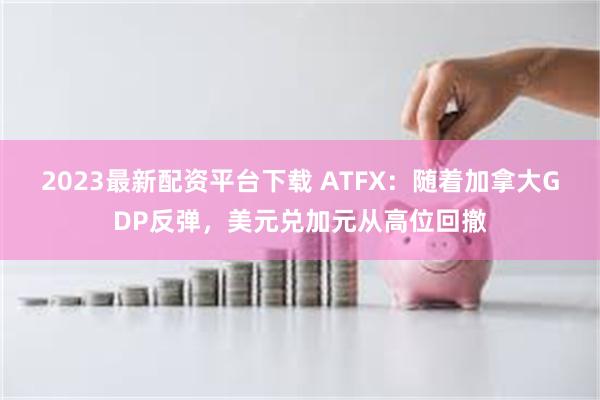 2023最新配资平台下载 ATFX：随着加拿大GDP反弹，美元兑加元从高位回撤