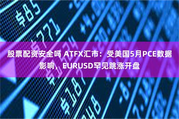 股票配资安全吗 ATFX汇市：受美国5月PCE数据影响，EURUSD罕见跳涨开盘