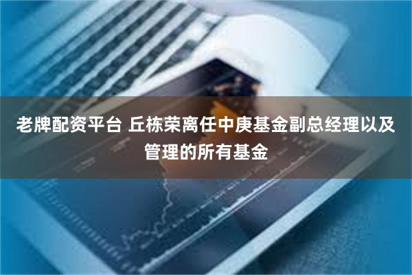 老牌配资平台 丘栋荣离任中庚基金副总经理以及管理的所有基金