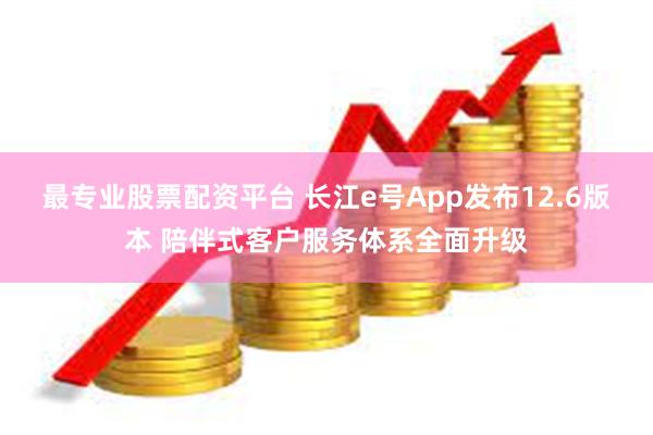 最专业股票配资平台 长江e号App发布12.6版本 陪伴式客户服务体系全面升级