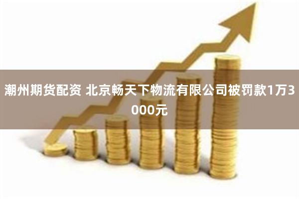 潮州期货配资 北京畅天下物流有限公司被罚款1万3000元