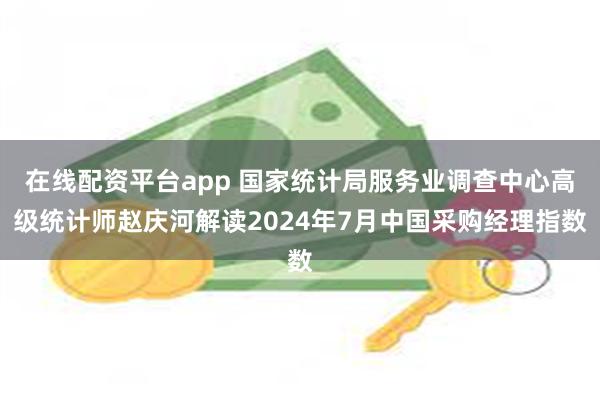 在线配资平台app 国家统计局服务业调查中心高级统计师赵庆河解读2024年7月中国采购经理指数