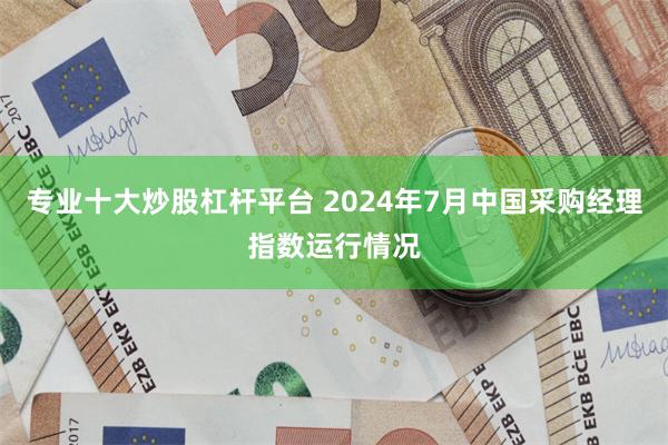 专业十大炒股杠杆平台 2024年7月中国采购经理指数运行情况