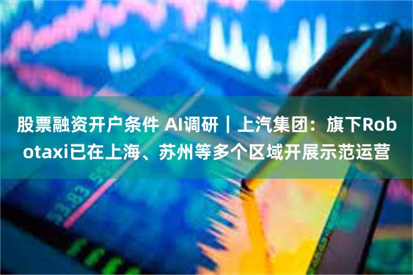 股票融资开户条件 AI调研｜上汽集团：旗下Robotaxi已在上海、苏州等多个区域开展示范运营