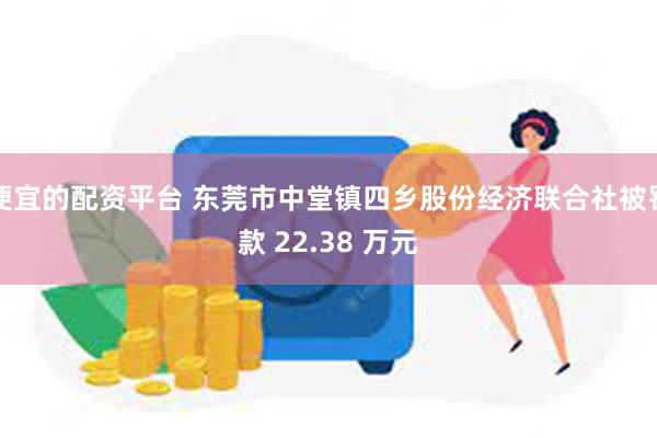 便宜的配资平台 东莞市中堂镇四乡股份经济联合社被罚款 22.38 万元