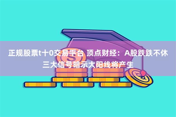 正规股票t十0交易平台 顶点财经：A股跌跌不休三大信号暗示大阳线将产生