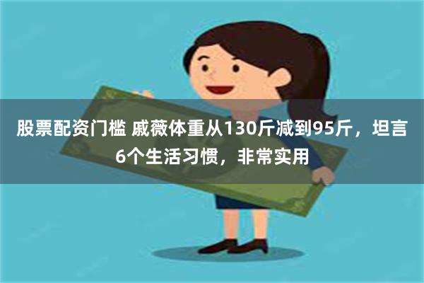 股票配资门槛 戚薇体重从130斤减到95斤，坦言6个生活习惯，非常实用