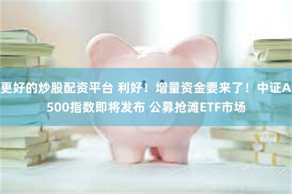 更好的炒股配资平台 利好！增量资金要来了！中证A500指数即将发布 公募抢滩ETF市场