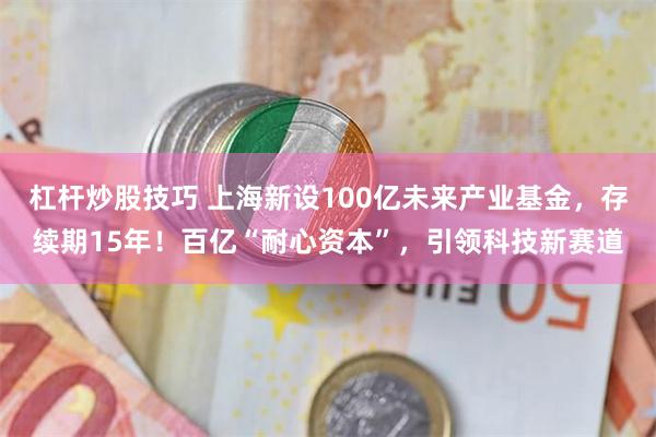 杠杆炒股技巧 上海新设100亿未来产业基金，存续期15年！百亿“耐心资本”，引领科技新赛道