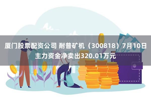 厦门股票配资公司 耐普矿机（300818）7月10日主力资金净卖出320.01万元