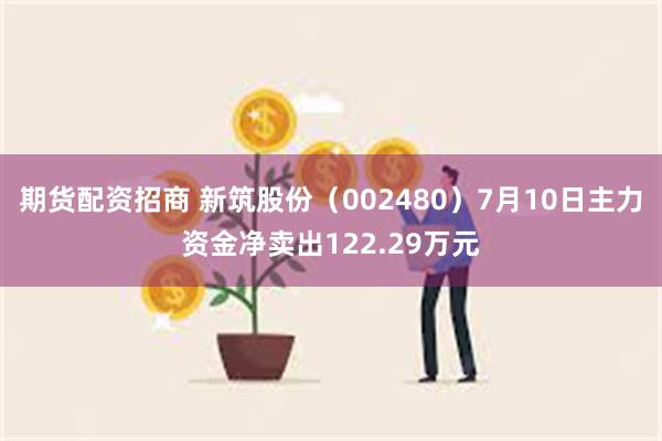 期货配资招商 新筑股份（002480）7月10日主力资金净卖出122.29万元