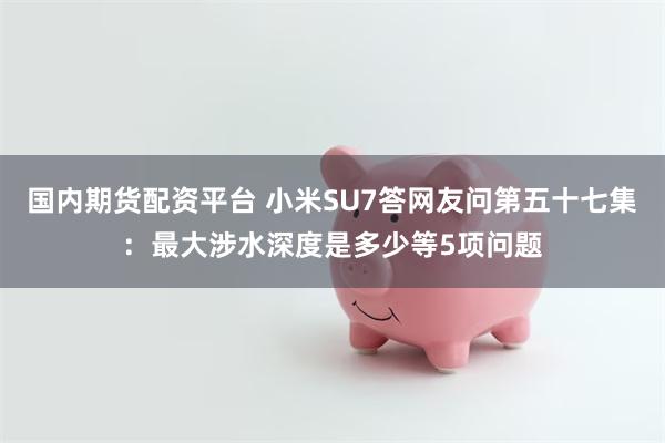 国内期货配资平台 小米SU7答网友问第五十七集：最大涉水深度是多少等5项问题