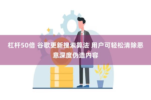 杠杆50倍 谷歌更新搜索算法 用户可轻松清除恶意深度伪造内容