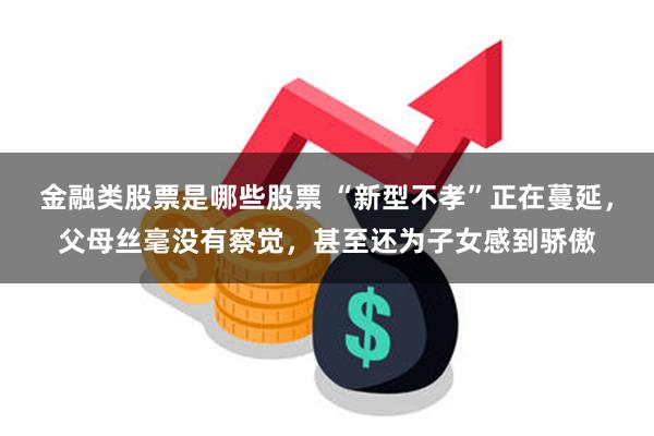 金融类股票是哪些股票 “新型不孝”正在蔓延，父母丝毫没有察觉，甚至还为子女感到骄傲