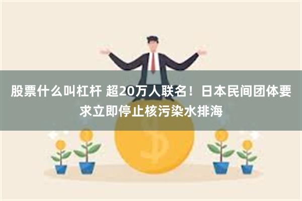 股票什么叫杠杆 超20万人联名！日本民间团体要求立即停止核污染水排海