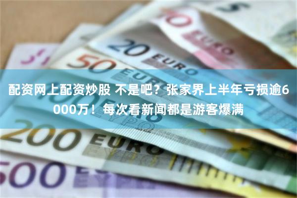 配资网上配资炒股 不是吧？张家界上半年亏损逾6000万！每次看新闻都是游客爆满