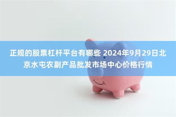 正规的股票杠杆平台有哪些 2024年9月29日北京水屯农副产品批发市场中心价格行情