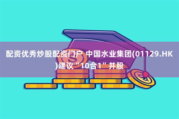 配资优秀炒股配资门户 中国水业集团(01129.HK)建议“10合1”并股