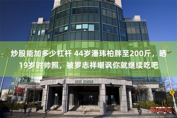 炒股能加多少杠杆 44岁潘玮柏胖至200斤，晒19岁时帅照，被罗志祥嘲讽你就继续吃吧