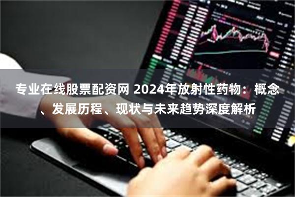 专业在线股票配资网 2024年放射性药物：概念、发展历程、现状与未来趋势深度解析