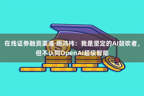 在线证劵融资渠道 周鸿祎：我是坚定的AI鼓吹者，但不认同OpenAI超级智能