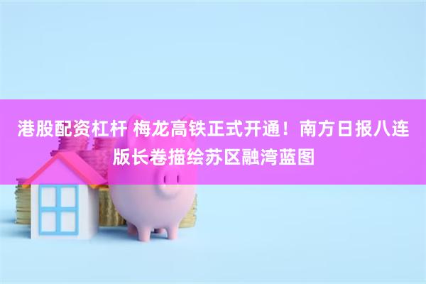 港股配资杠杆 梅龙高铁正式开通！南方日报八连版长卷描绘苏区融湾蓝图