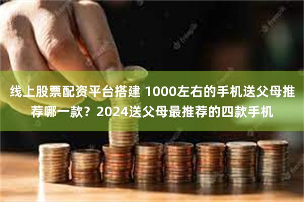 线上股票配资平台搭建 1000左右的手机送父母推荐哪一款？2024送父母最推荐的四款手机