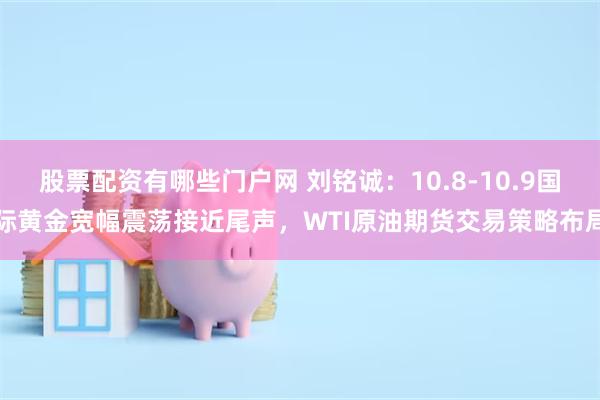 股票配资有哪些门户网 刘铭诚：10.8-10.9国际黄金宽幅震荡接近尾声，WTI原油期货交易策略布局