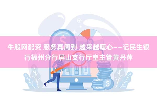 牛股网配资 服务真周到 越来越暖心——记民生银行福州分行屏山支行厅堂主管黄丹萍