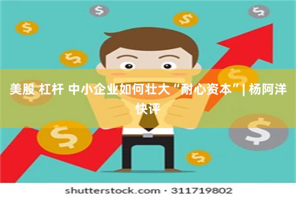 美股 杠杆 中小企业如何壮大“耐心资本”| 杨阿洋快评