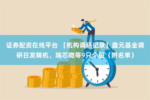 证券配资在线平台 【机构调研记录】鑫元基金调研日发精机、瑞芯微等9只个股（附名单）