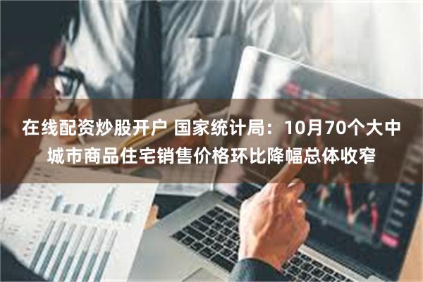 在线配资炒股开户 国家统计局：10月70个大中城市商品住宅销售价格环比降幅总体收窄