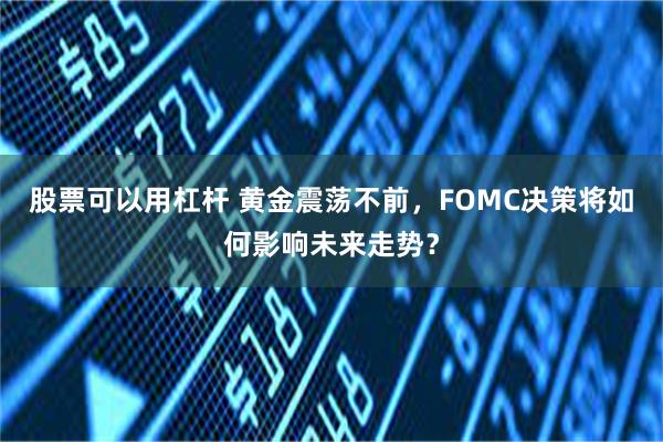 股票可以用杠杆 黄金震荡不前，FOMC决策将如何影响未来走势？