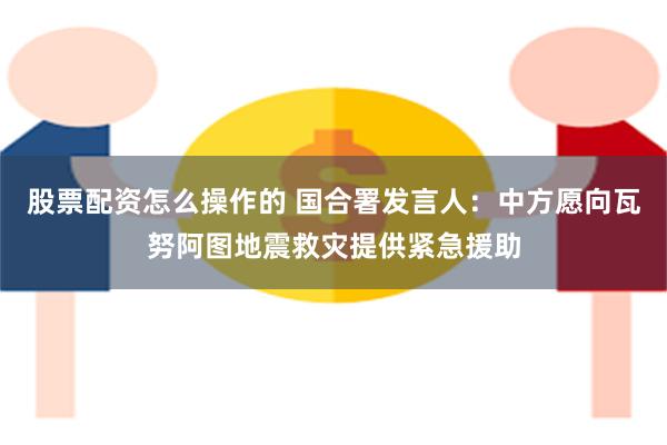 股票配资怎么操作的 国合署发言人：中方愿向瓦努阿图地震救灾提供紧急援助