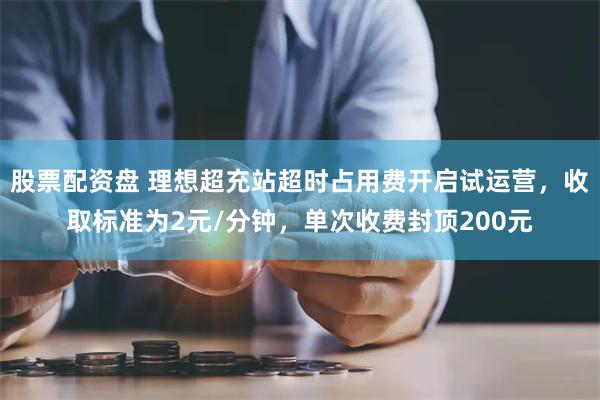 股票配资盘 理想超充站超时占用费开启试运营，收取标准为2元/分钟，单次收费封顶200元