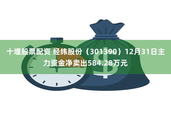 十堰股票配资 经纬股份（301390）12月31日主力资金净卖出584.28万元