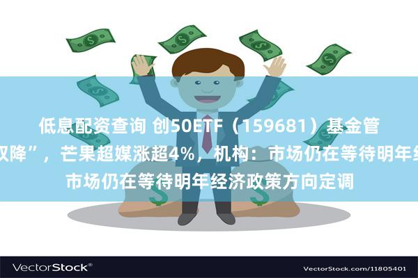 低息配资查询 创50ETF（159681）基金管理费、托管费 “双降”，芒果超媒涨超4%，机构：市场仍在等待明年经济政策方向定调