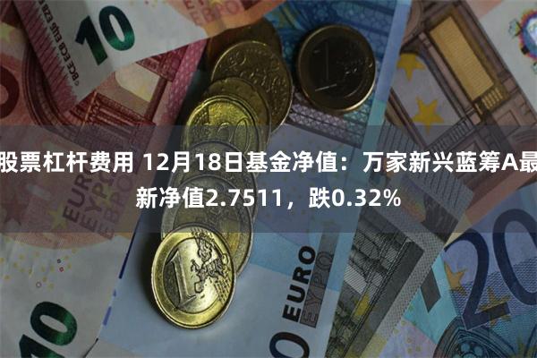 股票杠杆费用 12月18日基金净值：万家新兴蓝筹A最新净值2.7511，跌0.32%