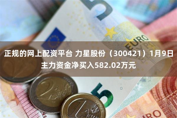 正规的网上配资平台 力星股份（300421）1月9日主力资金净买入582.02万元