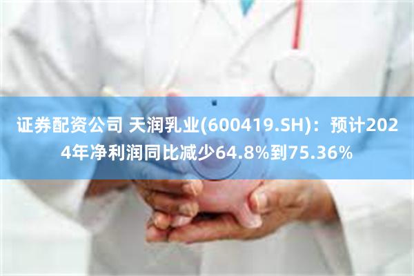 证券配资公司 天润乳业(600419.SH)：预计2024年净利润同比减少64.8%到75.36%